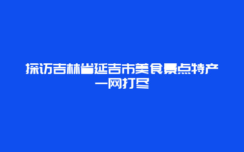 探訪吉林省延吉市美食景點特產一網打盡