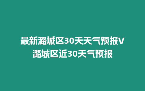 最新潞城區30天天氣預報V潞城區近30天氣預報