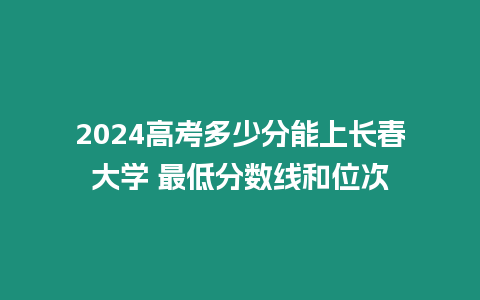 2024高考多少分能上長春大學 最低分數線和位次