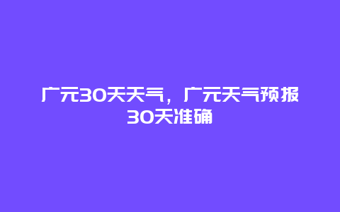 廣元30天天氣，廣元天氣預報30天準確