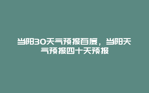 當陽30天氣預報百度，當陽天氣預報四十天預報