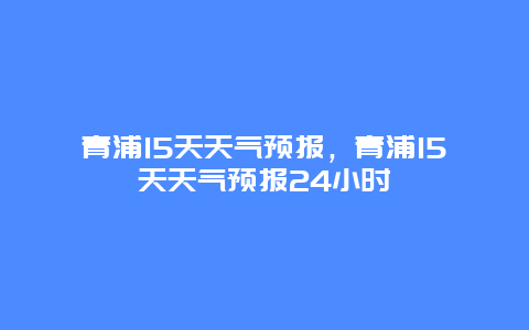 青浦15天天氣預(yù)報，青浦15天天氣預(yù)報24小時