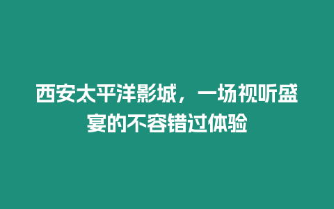 西安太平洋影城，一場(chǎng)視聽(tīng)盛宴的不容錯(cuò)過(guò)體驗(yàn)