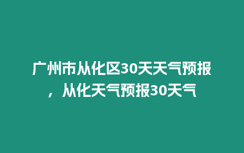 廣州市從化區30天天氣預報，從化天氣預報30天氣