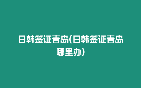 日韓簽證青島(日韓簽證青島哪里辦)