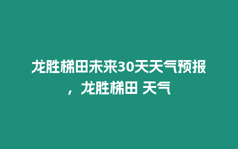 龍勝梯田未來30天天氣預報，龍勝梯田 天氣