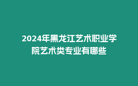 2024年黑龍江藝術職業學院藝術類專業有哪些