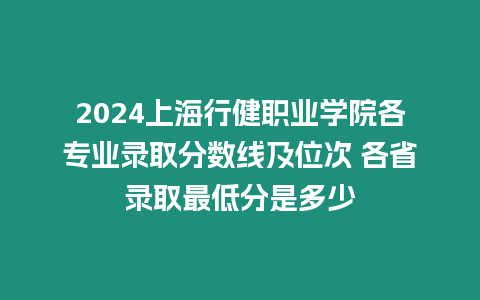 2024上海行健職業(yè)學(xué)院各專業(yè)錄取分?jǐn)?shù)線及位次 各省錄取最低分是多少