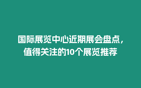 國際展覽中心近期展會盤點，值得關注的10個展覽推薦