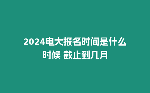 2024電大報名時間是什么時候 截止到幾月