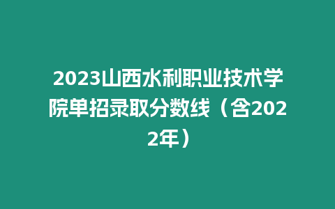 2023山西水利職業技術學院單招錄取分數線（含2022年）