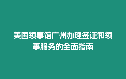 美國領(lǐng)事館廣州辦理簽證和領(lǐng)事服務的全面指南