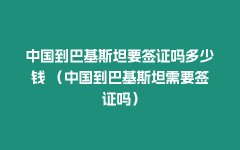 中國到巴基斯坦要簽證嗎多少錢 （中國到巴基斯坦需要簽證嗎）