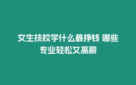 女生技校學什么最掙錢 哪些專業輕松又高薪