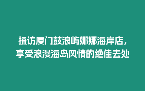 探訪廈門鼓浪嶼娜娜海岸店，享受浪漫海島風情的絕佳去處