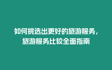 如何挑選出更好的旅游服務(wù)，旅游服務(wù)比較全面指南