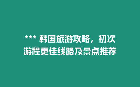 *** 韓國旅游攻略，初次游程更佳線路及景點推薦