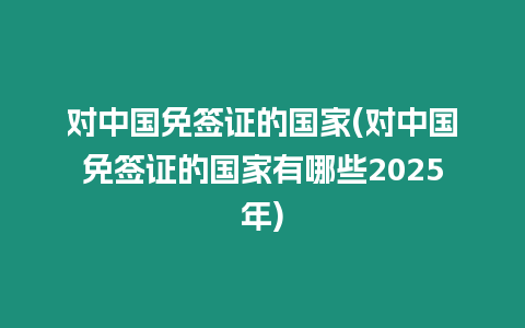 對中國免簽證的國家(對中國免簽證的國家有哪些2025年)