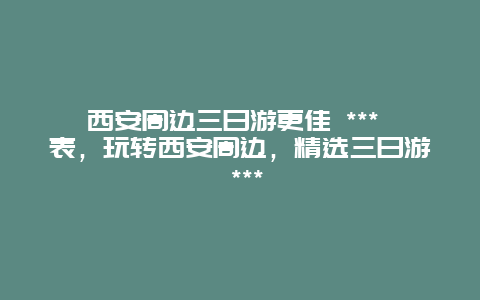 西安周邊三日游更佳 *** 表，玩轉西安周邊，精選三日游 ***