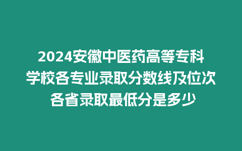 2024安徽中醫藥高等?？茖W校各專業錄取分數線及位次 各省錄取最低分是多少