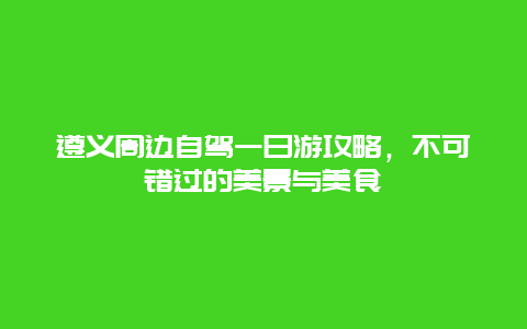 遵義周邊自駕一日游攻略，不可錯(cuò)過(guò)的美景與美食