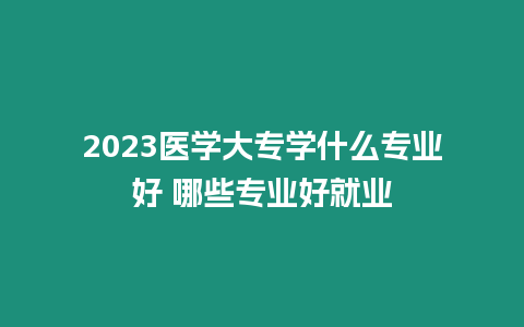 2023醫(yī)學(xué)大專學(xué)什么專業(yè)好 哪些專業(yè)好就業(yè)