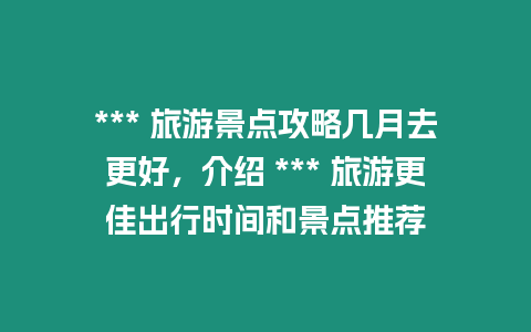 *** 旅游景點攻略幾月去更好，介紹 *** 旅游更佳出行時間和景點推薦