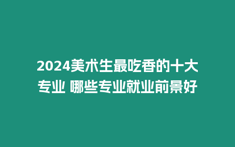 2024美術生最吃香的十大專業 哪些專業就業前景好