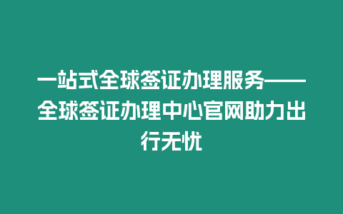 一站式全球簽證辦理服務——全球簽證辦理中心官網助力出行無憂