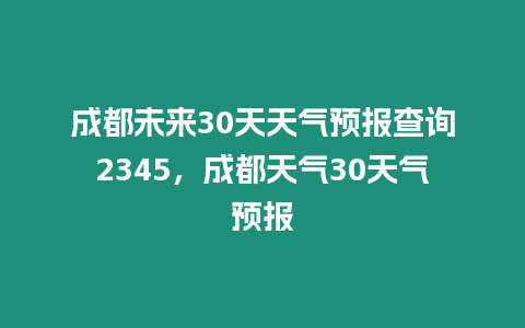 成都未來30天天氣預報查詢2345，成都天氣30天氣預報