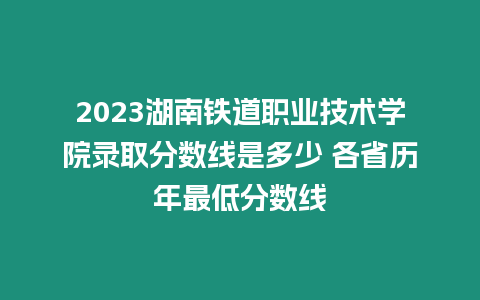 2023湖南鐵道職業技術學院錄取分數線是多少 各省歷年最低分數線