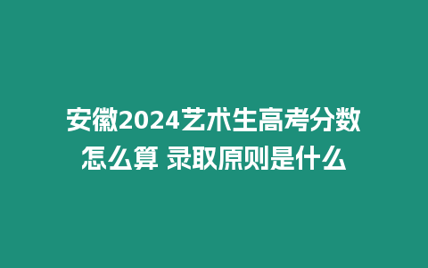 安徽2024藝術(shù)生高考分?jǐn)?shù)怎么算 錄取原則是什么