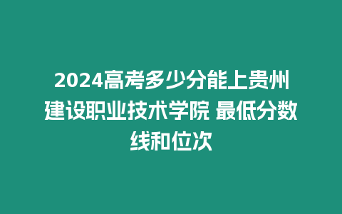 2024高考多少分能上貴州建設職業技術學院 最低分數線和位次