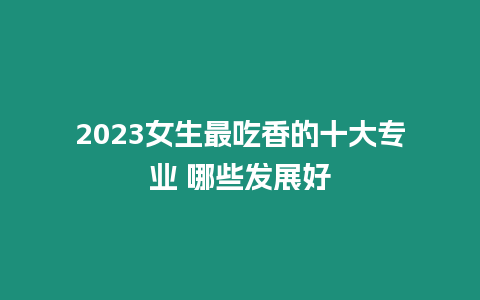 2023女生最吃香的十大專業(yè) 哪些發(fā)展好