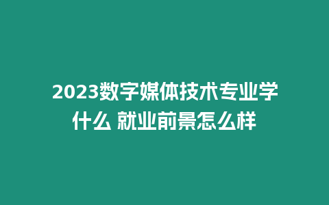 2023數字媒體技術專業學什么 就業前景怎么樣