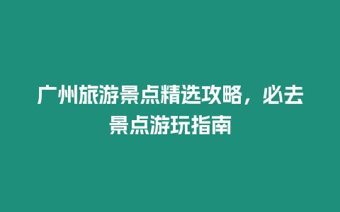 廣州旅游景點精選攻略，必去景點游玩指南