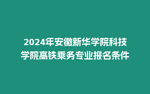 2024年安徽新華學院科技學院高鐵乘務專業報名條件