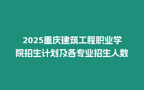 2025重慶建筑工程職業(yè)學(xué)院招生計劃及各專業(yè)招生人數(shù)