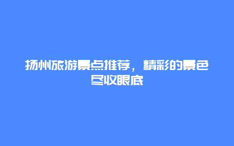 揚州旅游景點推薦，精彩的景色盡收眼底