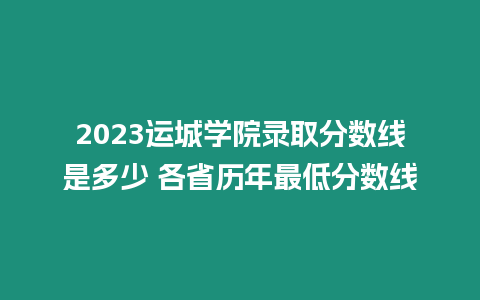 2023運城學院錄取分數線是多少 各省歷年最低分數線