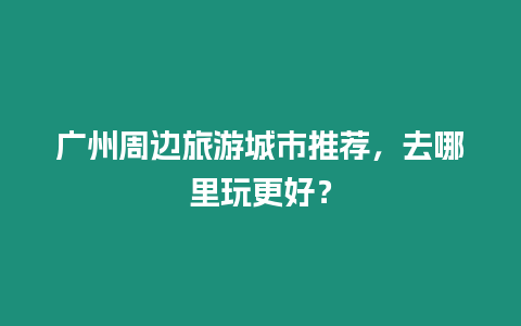 廣州周邊旅游城市推薦，去哪里玩更好？