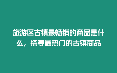 旅游區古鎮最暢銷的商品是什么，探尋最熱門的古鎮商品