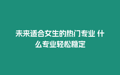 未來適合女生的熱門專業(yè) 什么專業(yè)輕松穩(wěn)定