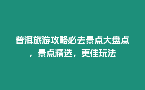 普洱旅游攻略必去景點大盤點，景點精選，更佳玩法