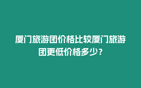 廈門旅游團價格比較廈門旅游團更低價格多少？