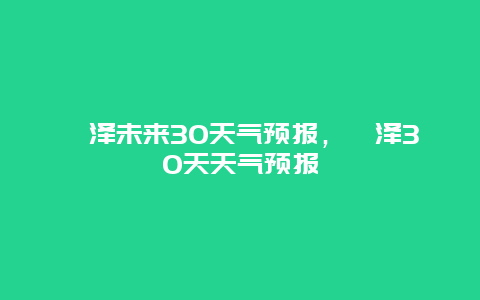 菏澤未來30天氣預報，菏澤30天天氣預報