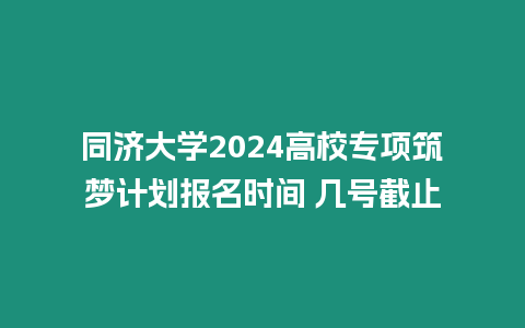 同濟大學2024高校專項筑夢計劃報名時間 幾號截止