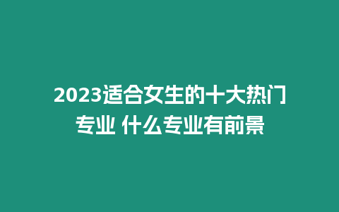 2023適合女生的十大熱門專業 什么專業有前景