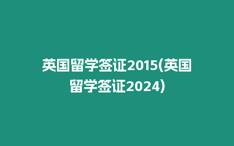 英國留學簽證2015(英國留學簽證2024)