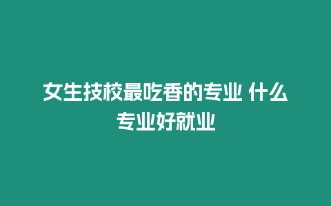 女生技校最吃香的專業 什么專業好就業